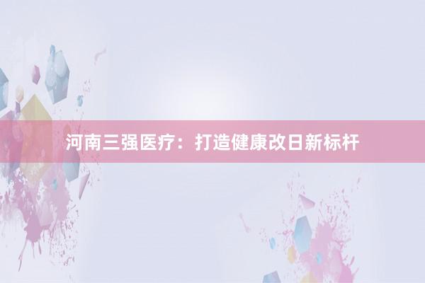 河南三强医疗：打造健康改日新标杆